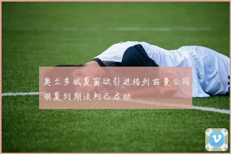 奥兰多城夏窗欲引进格列兹曼合同明夏到期谈判已启动