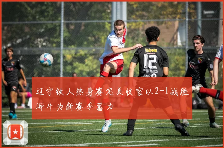 辽宁铁人热身赛完美收官以2-1战胜海牛为新赛季蓄力