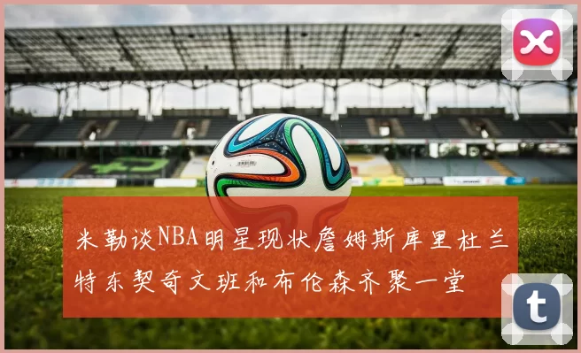 米勒谈NBA明星现状詹姆斯库里杜兰特东契奇文班和布伦森齐聚一堂