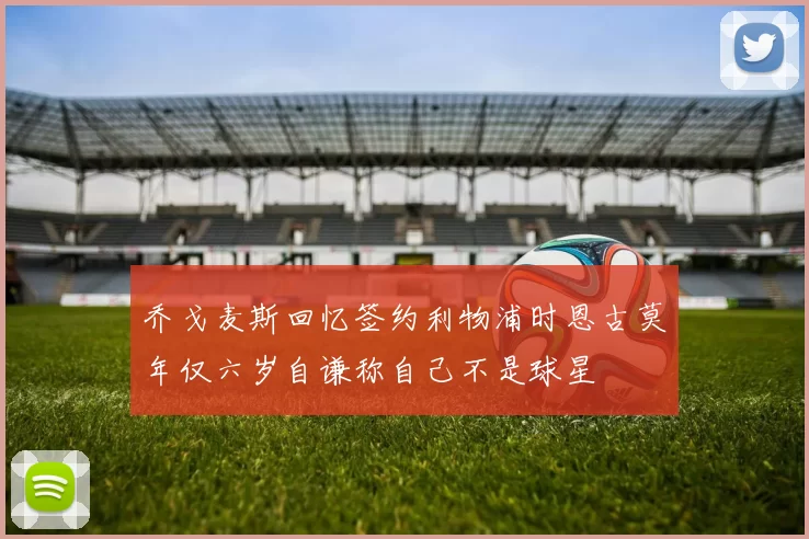 乔戈麦斯回忆签约利物浦时恩古莫年仅六岁自谦称自己不是球星
