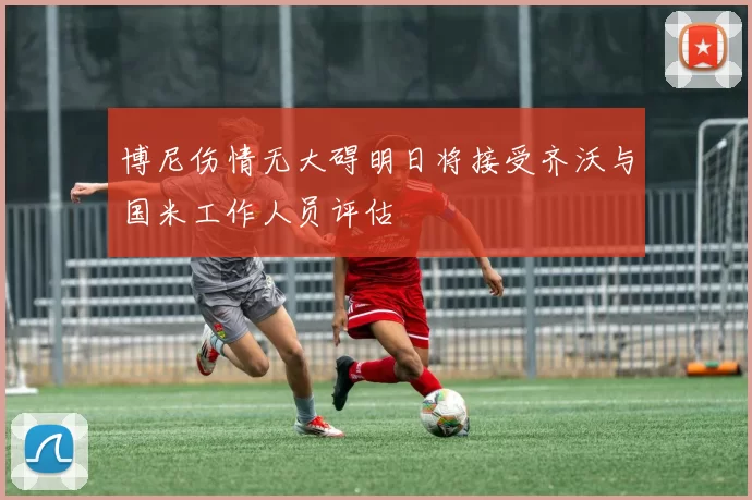 博尼伤情无大碍明日将接受齐沃与国米工作人员评估