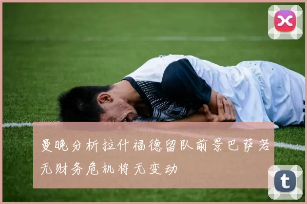 曼晚分析拉什福德留队前景巴萨若无财务危机将无变动