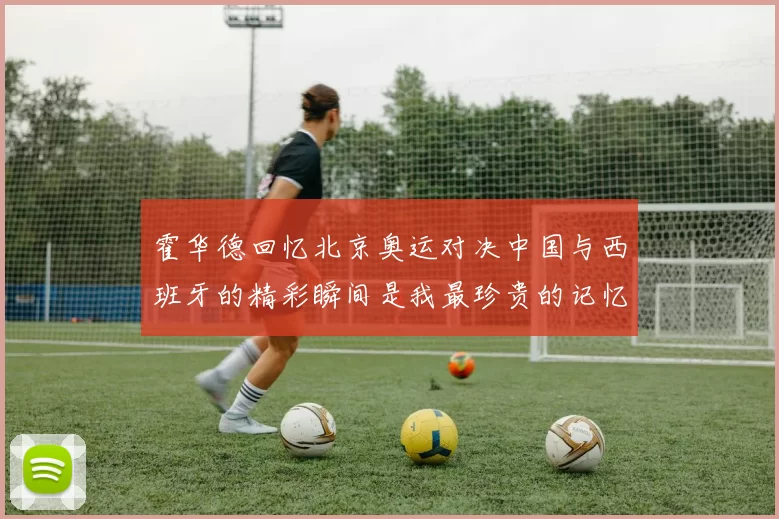霍华德回忆北京奥运对决中国与西班牙的精彩瞬间是我最珍贵的记忆之一
