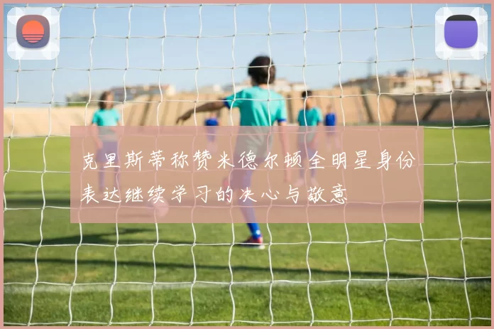 克里斯蒂称赞米德尔顿全明星身份表达继续学习的决心与敬意