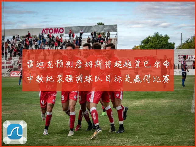 雷迪克预测詹姆斯将超越贾巴尔命中数纪录强调球队目标是赢得比赛