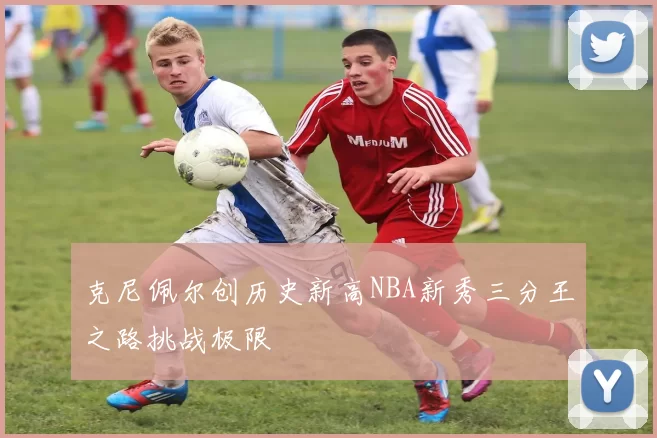 克尼佩尔创历史新高NBA新秀三分王之路挑战极限