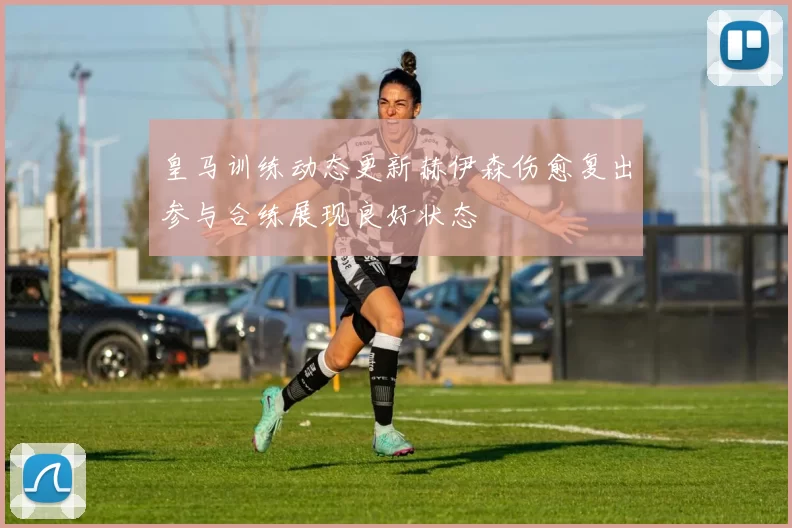 皇马训练动态更新赫伊森伤愈复出参与合练展现良好状态