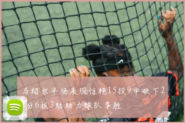 马绍尔半场表现惊艳15投9中砍下23分6板3助助力球队争胜