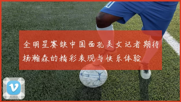 全明星赛缺中国面孔美女记者期待杨瀚森的精彩表现与快乐体验