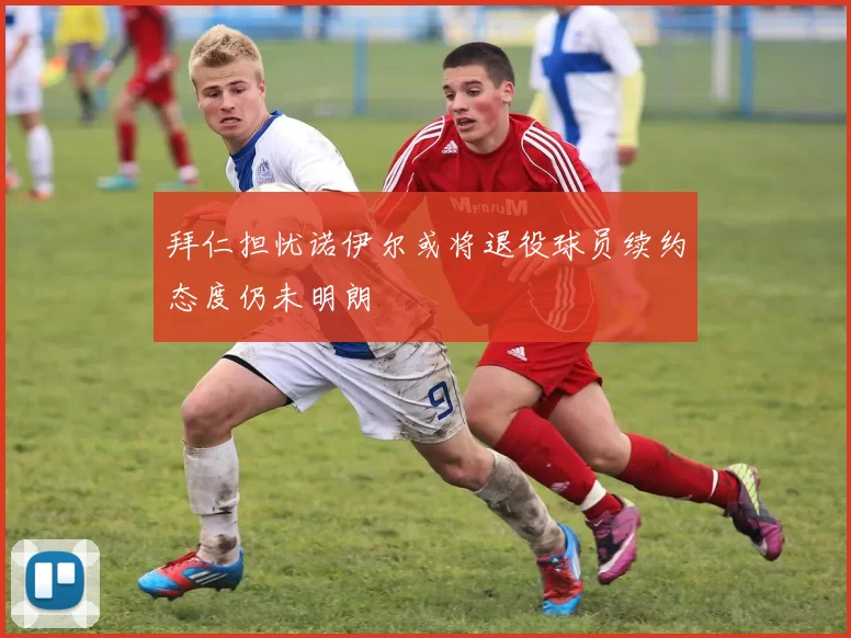 拜仁担忧诺伊尔或将退役球员续约态度仍未明朗