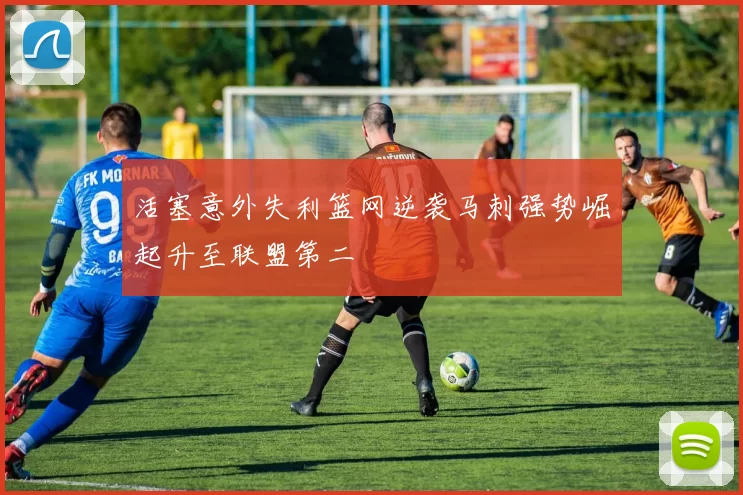 活塞意外失利篮网逆袭马刺强势崛起升至联盟第二